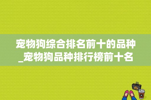 宠物狗综合排名前十的品种_宠物狗品种排行榜前十名