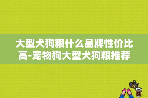 大型犬狗粮什么品牌性价比高-宠物狗大型犬狗粮推荐品种