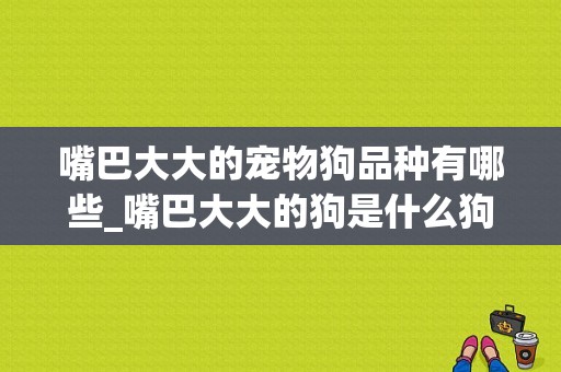 嘴巴大大的宠物狗品种有哪些_嘴巴大大的狗是什么狗